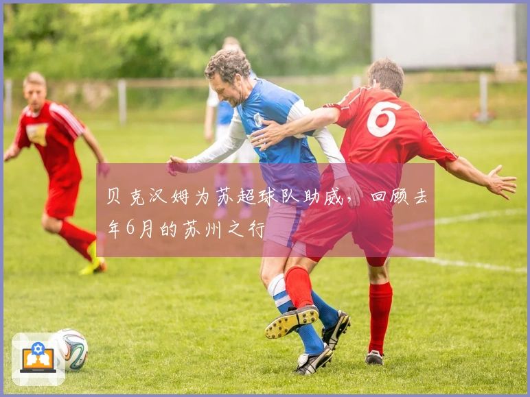 贝克汉姆为苏超球队助威，回顾去年6月的苏州之行