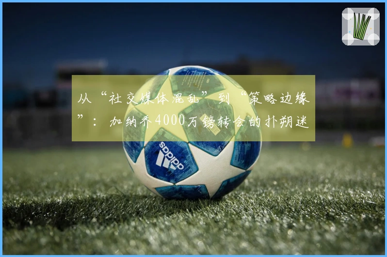 从“社交媒体混乱”到“策略边缘”：加纳乔4000万镑转会的扑朔迷离！