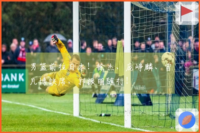 男篮前往日本！徐杰、庞峥麟、曾凡博缺席，郭振明随行！