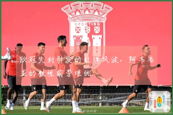 欧冠失利引发的红牌风波，阿韦洛亚的教练前景堪忧