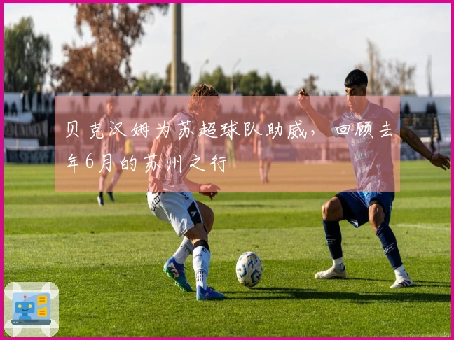 贝克汉姆为苏超球队助威，回顾去年6月的苏州之行