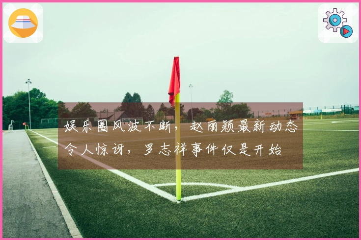 娱乐圈风波不断，赵丽颖最新动态令人惊讶，罗志祥事件仅是开始