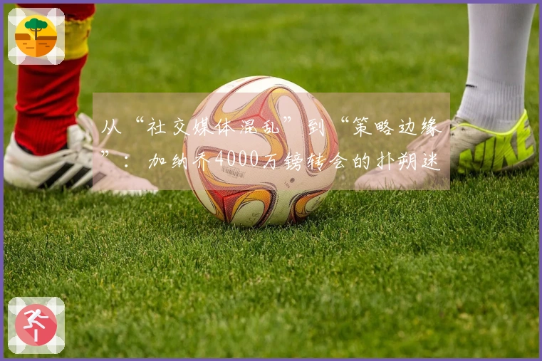 从“社交媒体混乱”到“策略边缘”：加纳乔4000万镑转会的扑朔迷离！