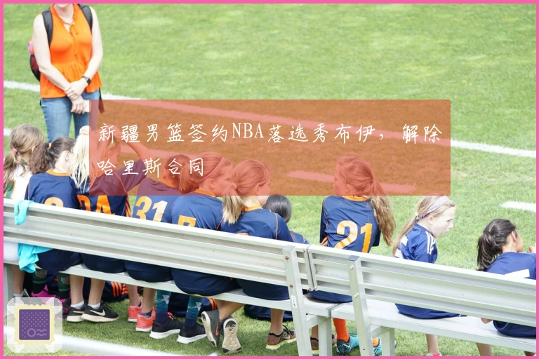 新疆男篮签约NBA落选秀布伊，解除哈里斯合同