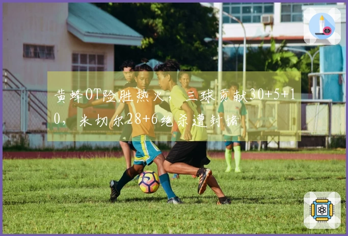 黄蜂OT险胜热火，三球贡献30+5+10，米切尔28+6绝杀遭封堵