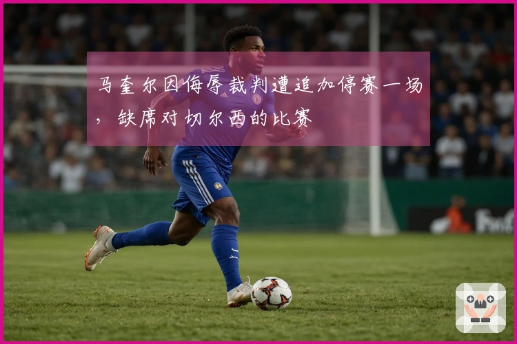 马奎尔因侮辱裁判遭追加停赛一场，缺席对切尔西的比赛